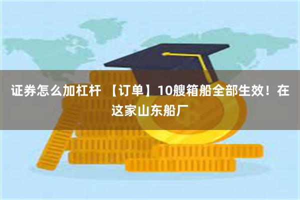 证券怎么加杠杆 【订单】10艘箱船全部生效！在这家山东船厂