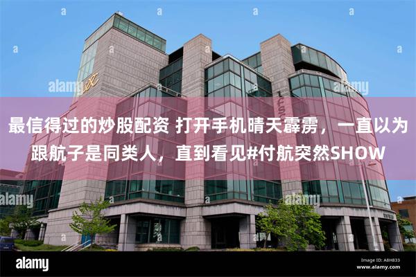 最信得过的炒股配资 打开手机晴天霹雳，一直以为跟航子是同类人，直到看见#付航突然SHOW