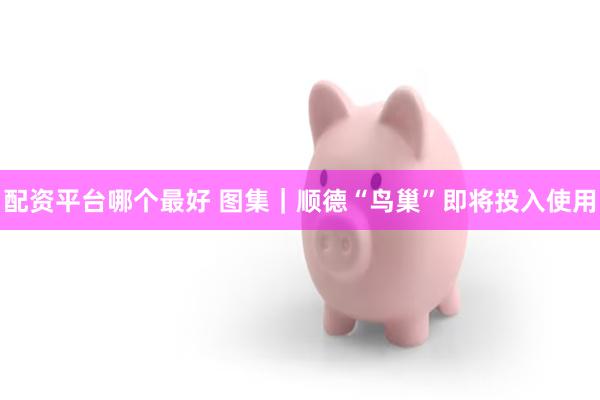 配资平台哪个最好 图集｜顺德“鸟巢”即将投入使用