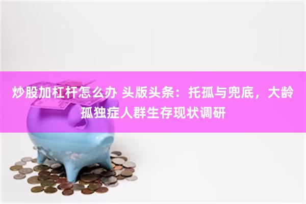 炒股加杠杆怎么办 头版头条：托孤与兜底，大龄孤独症人群生存现状调研