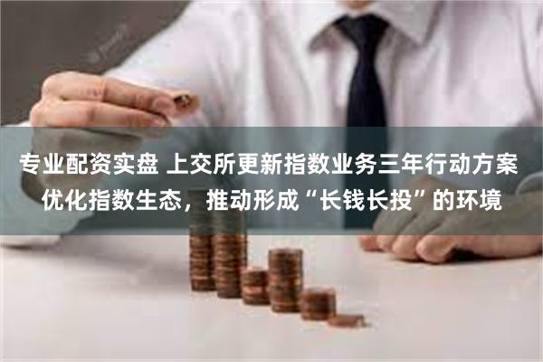 专业配资实盘 上交所更新指数业务三年行动方案 优化指数生态，推动形成“长钱长投”的环境