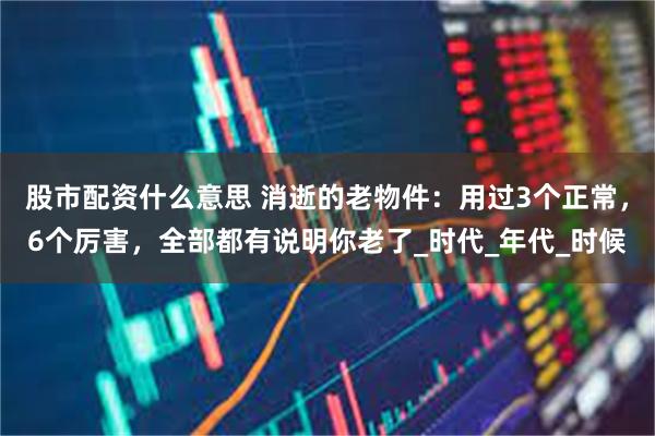 股市配资什么意思 消逝的老物件：用过3个正常，6个厉害，全部都有说明你老了_时代_年代_时候