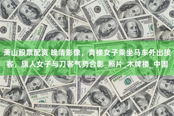 萧山股票配资 晚清影像，青楼女子乘坐马车外出接客，旗人女子与刀客气势合影_照片_木牌楼_中国