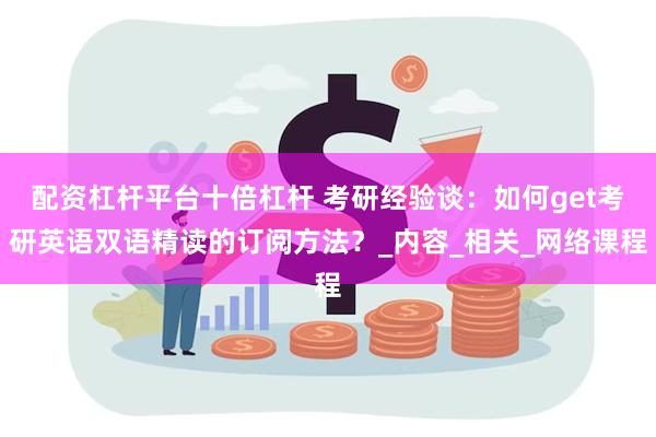 配资杠杆平台十倍杠杆 考研经验谈：如何get考研英语双语精读的订阅方法？_内容_相关_网络课程