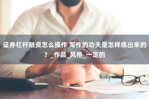 证券杠杆融资怎么操作 写作的功夫是怎样练出来的？_作品_风格_一定的
