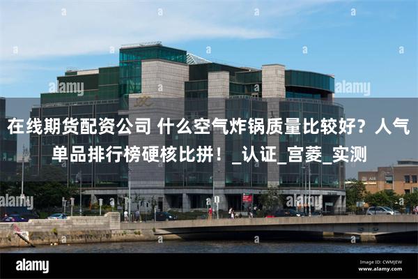 在线期货配资公司 什么空气炸锅质量比较好？人气单品排行榜硬核比拼！_认证_宫菱_实测