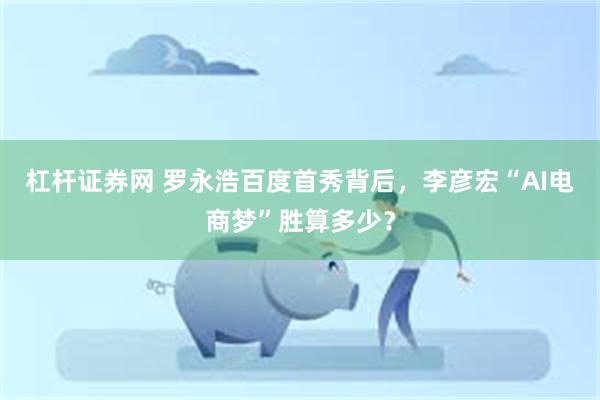 杠杆证券网 罗永浩百度首秀背后，李彦宏“AI电商梦”胜算多少？