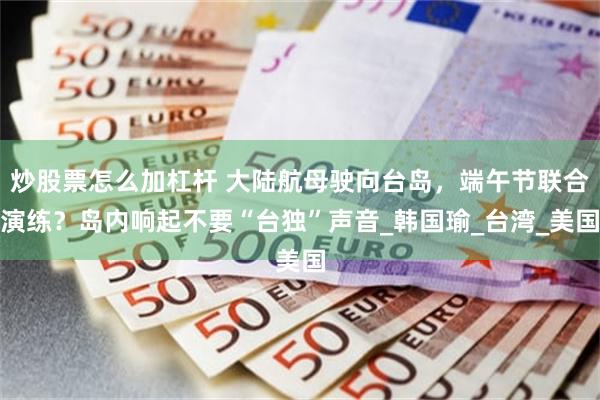 炒股票怎么加杠杆 大陆航母驶向台岛，端午节联合演练？岛内响起不要“台独”声音_韩国瑜_台湾_美国