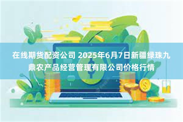在线期货配资公司 2025年6月7日新疆绿珠九鼎农产品经营管理有限公司价格行情