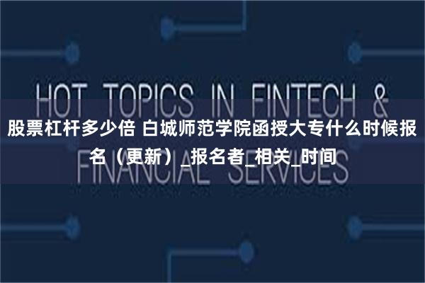 股票杠杆多少倍 白城师范学院函授大专什么时候报名（更新）_报名者_相关_时间