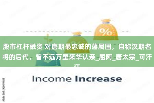 股市杠杆融资 对唐朝最忠诚的藩属国，自称汉朝名将的后代，曾不远万里来华认亲_屈阿_唐太宗_可汗