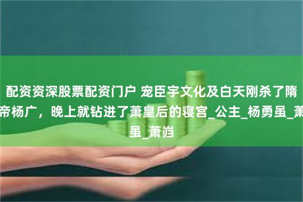 配资资深股票配资门户 宠臣宇文化及白天刚杀了隋炀帝杨广，晚上就钻进了萧皇后的寝宫_公主_杨勇虽_萧岿