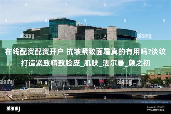 在线配资配资开户 抗皱紧致面霜真的有用吗?淡纹打造紧致精致脸庞_肌肤_法尔曼_颜之初