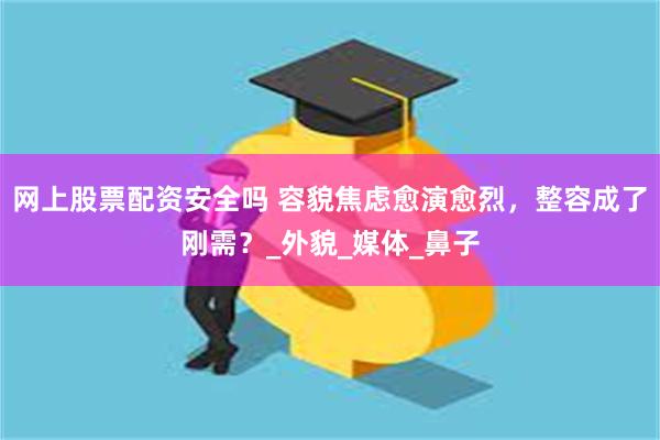 网上股票配资安全吗 容貌焦虑愈演愈烈，整容成了刚需？_外貌_媒体_鼻子
