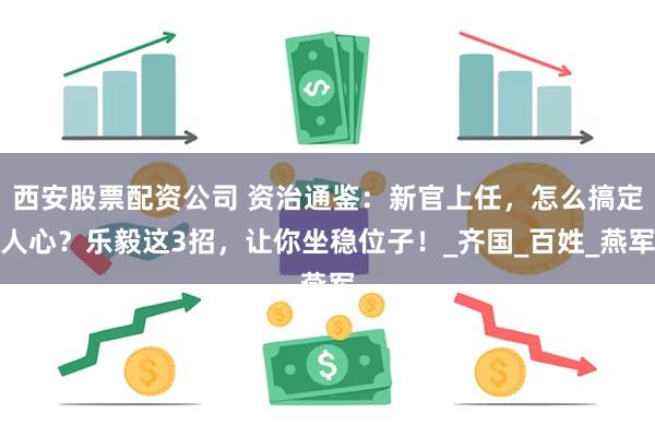 西安股票配资公司 资治通鉴：新官上任，怎么搞定人心？乐毅这3招，让你坐稳位子！_齐国_百姓_燕军