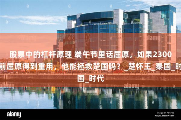 股票中的杠杆原理 端午节里话屈原，如果2300年前屈原得到重用，他能拯救楚国吗？_楚怀王_秦国_时代