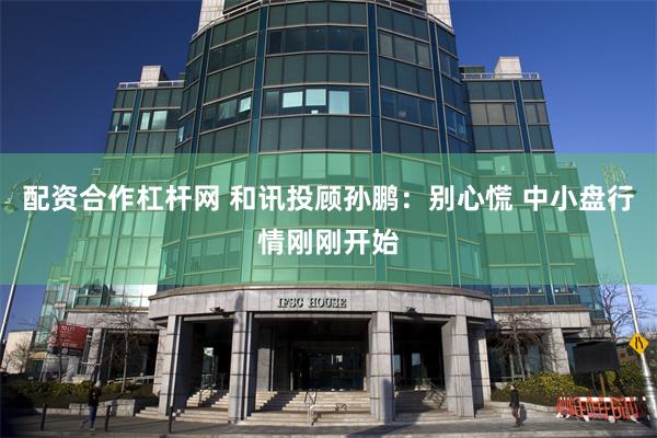配资合作杠杆网 和讯投顾孙鹏：别心慌 中小盘行情刚刚开始