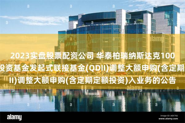 2023实盘股票配资公司 华泰柏瑞纳斯达克100交易型开放式指数证券投资基金发起式联接基金(QDII)调整大额申购(含定期定额投资)入业务的公告