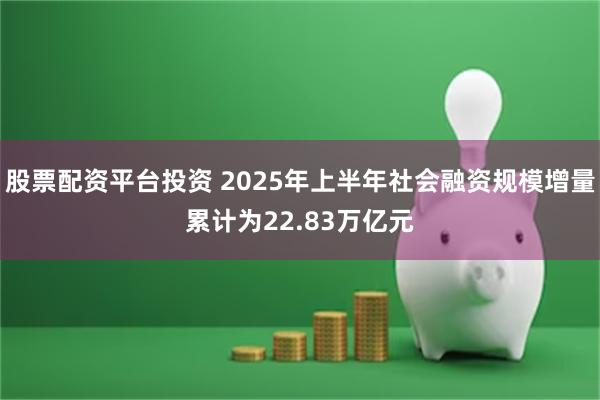 股票配资平台投资 2025年上半年社会融资规模增量累计为22.83万亿元