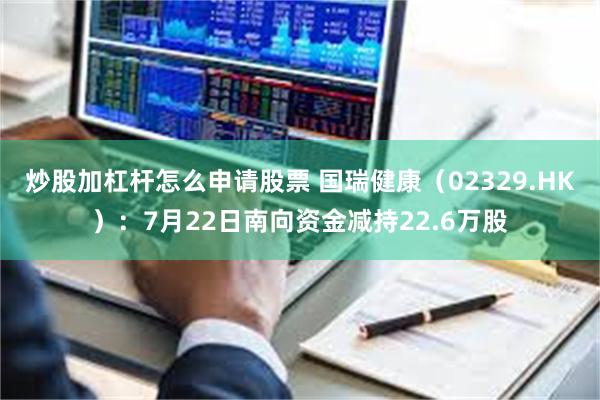 炒股加杠杆怎么申请股票 国瑞健康（02329.HK）：7月22日南向资金减持22.6万股