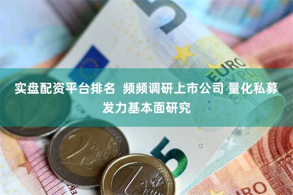 实盘配资平台排名  频频调研上市公司 量化私募发力基本面研究