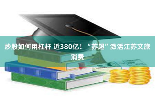 炒股如何用杠杆 近380亿！“苏超”激活江苏文旅消费