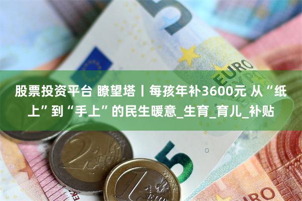 股票投资平台 瞭望塔丨每孩年补3600元 从“纸上”到“手上”的民生暖意_生育_育儿_补贴