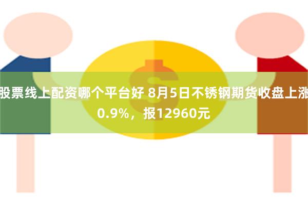 股票线上配资哪个平台好 8月5日不锈钢期货收盘上涨0.9%，报12960元