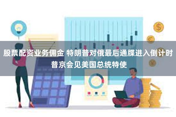 股票配资业务佣金 特朗普对俄最后通牒进入倒计时 普京会见美国总统特使