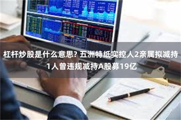杠杆炒股是什么意思? 五洲特纸实控人2亲属拟减持 1人曾违规减持A股募19亿