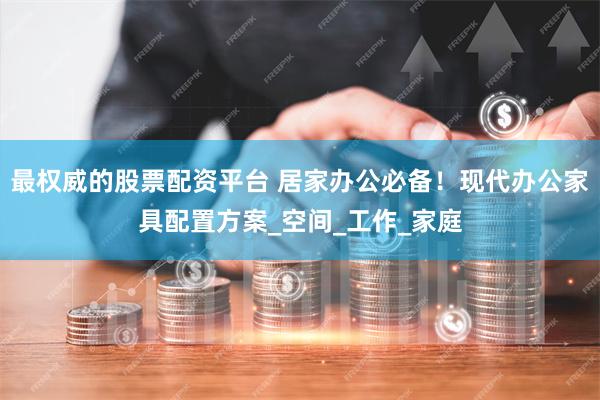 最权威的股票配资平台 居家办公必备！现代办公家具配置方案_空间_工作_家庭