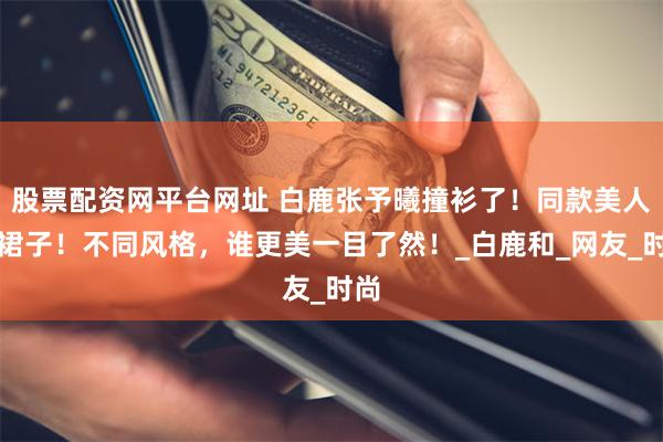 股票配资网平台网址 白鹿张予曦撞衫了！同款美人鱼裙子！不同风格，谁更美一目了然！_白鹿和_网友_时尚