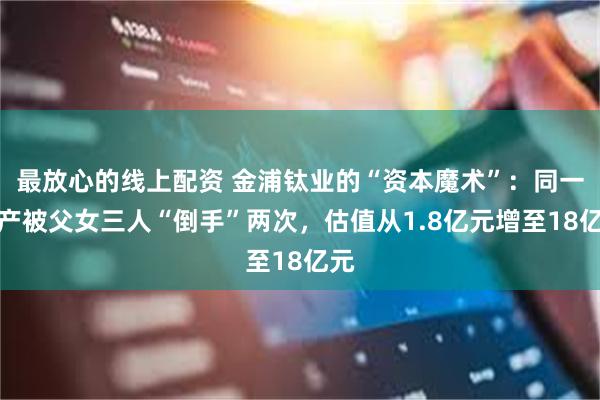 最放心的线上配资 金浦钛业的“资本魔术”：同一资产被父女三人“倒手”两次，估值从1.8亿元增至18亿元