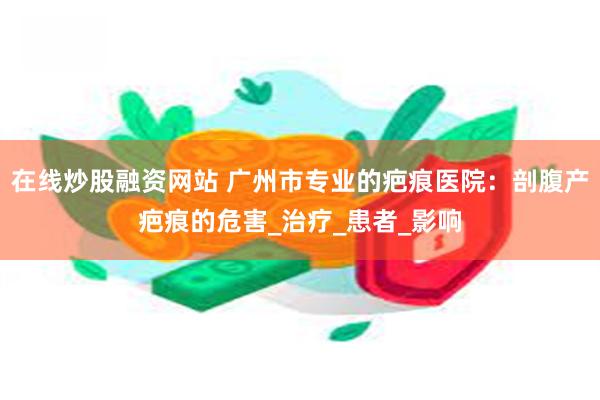 在线炒股融资网站 广州市专业的疤痕医院：剖腹产疤痕的危害_治疗_患者_影响