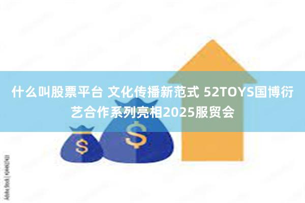 什么叫股票平台 文化传播新范式 52TOYS国博衍艺合作系列亮相2025服贸会