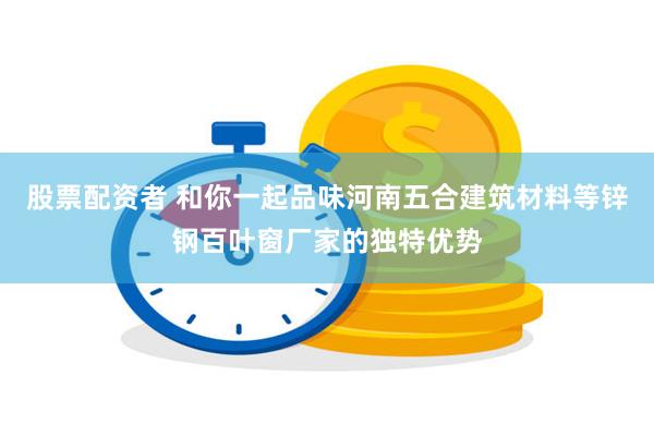 股票配资者 和你一起品味河南五合建筑材料等锌钢百叶窗厂家的独特优势