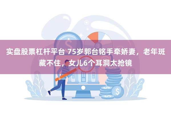 实盘股票杠杆平台 75岁郭台铭手牵娇妻，老年斑藏不住，女儿6个耳洞太抢镜