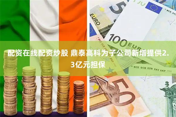 配资在线配资炒股 鼎泰高科为子公司新增提供2.3亿元担保