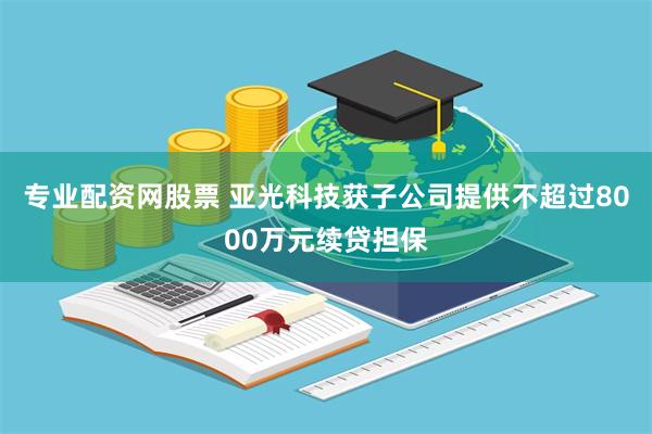专业配资网股票 亚光科技获子公司提供不超过8000万元续贷担保