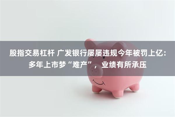 股指交易杠杆 广发银行屡屡违规今年被罚上亿：多年上市梦“难产”，业绩有所承压
